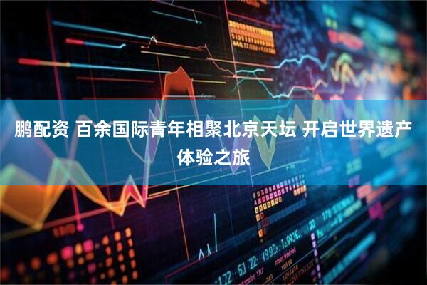 鹏配资 百余国际青年相聚北京天坛 开启世界遗产体验之旅