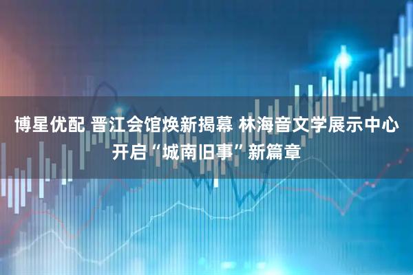 博星优配 晋江会馆焕新揭幕 林海音文学展示中心开启“城南旧事”新篇章