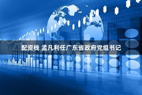 配资栈 孟凡利任广东省政府党组书记