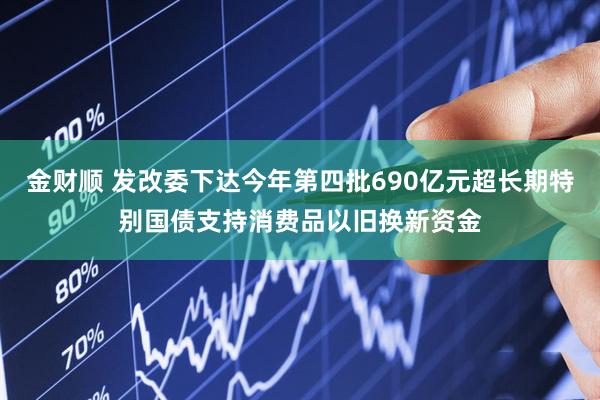 金财顺 发改委下达今年第四批690亿元超长期特别国债支持消费品以旧换新资金