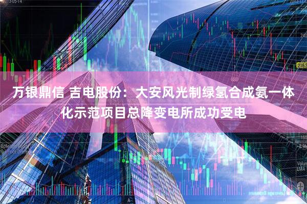 万银鼎信 吉电股份：大安风光制绿氢合成氨一体化示范项目总降变电所成功受电