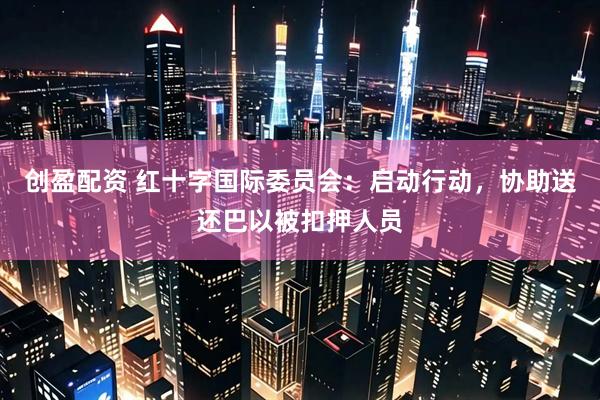 创盈配资 红十字国际委员会：启动行动，协助送还巴以被扣押人员