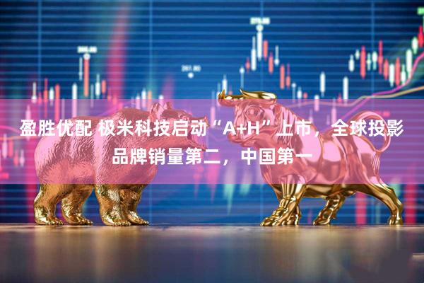 盈胜优配 极米科技启动“A+H”上市，全球投影品牌销量第二，中国第一
