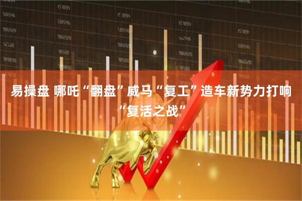 易操盘 哪吒“翻盘”威马“复工”造车新势力打响“复活之战”