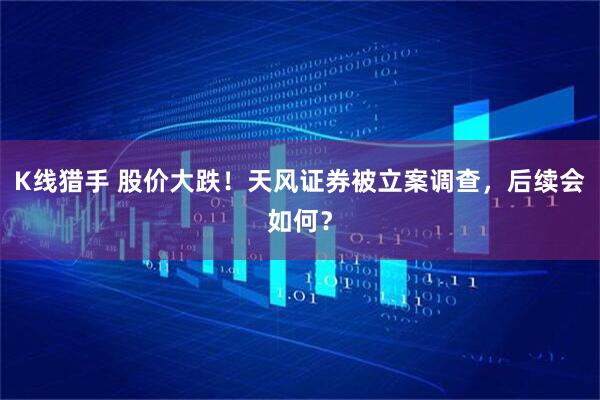 K线猎手 股价大跌！天风证券被立案调查，后续会如何？