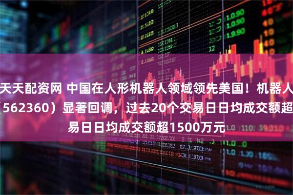 天天配资网 中国在人形机器人领域领先美国！机器人ETF基金（562360）显著回调，过去20个交易日日均成交额超1500万元