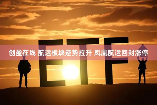 创盈在线 航运板块逆势拉升 凤凰航运回封涨停