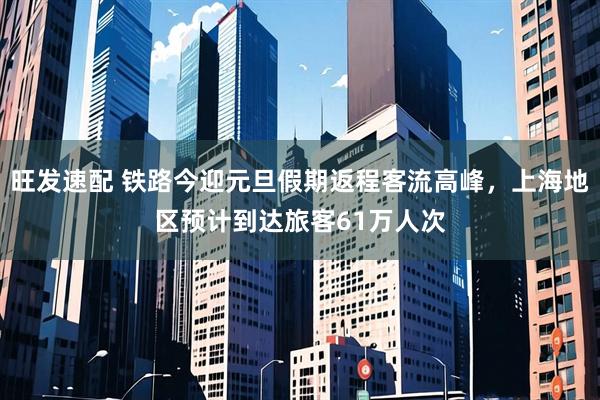 旺发速配 铁路今迎元旦假期返程客流高峰，上海地区预计到达旅客61万人次