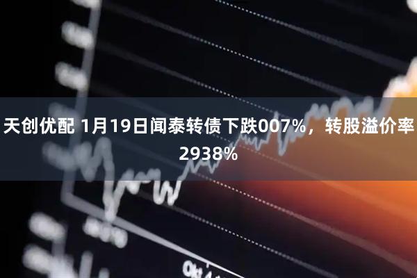 天创优配 1月19日闻泰转债下跌007%，转股溢价率2938%