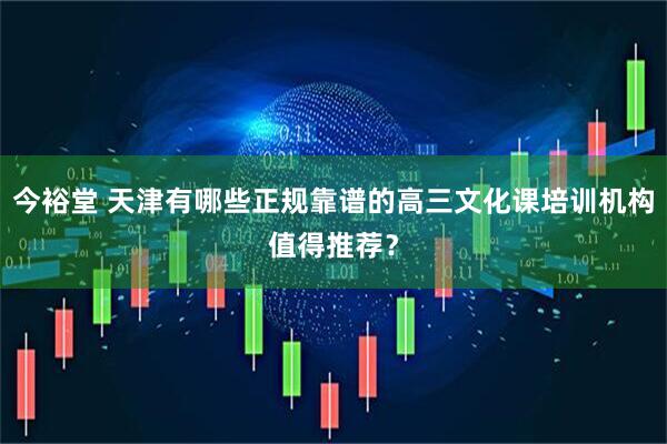 今裕堂 天津有哪些正规靠谱的高三文化课培训机构值得推荐？