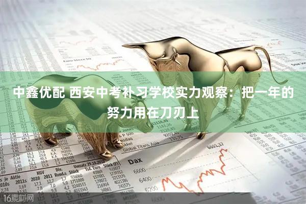 中鑫优配 西安中考补习学校实力观察：把一年的努力用在刀刃上