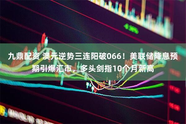 九鼎配资 澳元逆势三连阳破066！美联储降息预期引爆汇市，多头剑指10个月新高