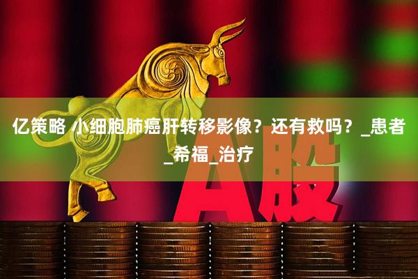 亿策略 小细胞肺癌肝转移影像？还有救吗？_患者_希福_治疗