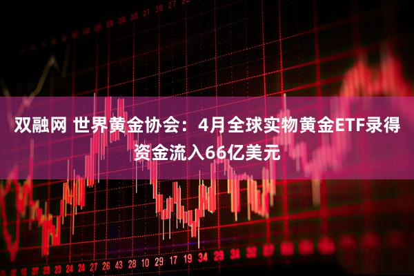 双融网 世界黄金协会：4月全球实物黄金ETF录得资金流入66亿美元