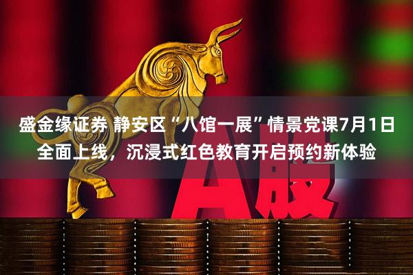 盛金缘证券 静安区“八馆一展”情景党课7月1日全面上线，沉浸式红色教育开启预约新体验